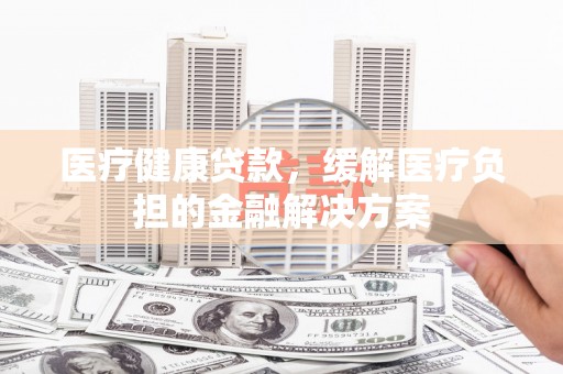 安康医疗健康贷款，缓解医疗负担的金融解决方案