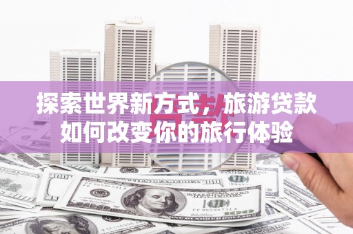 安康探索世界新方式，旅游贷款如何改变你的旅行体验