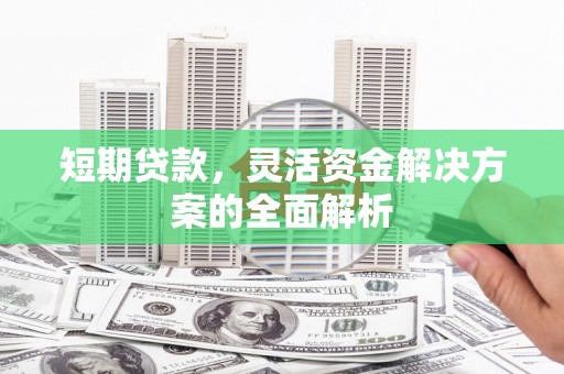 安康短期贷款，灵活资金解决方案的全面解析
