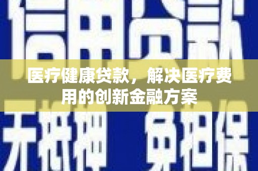 安康医疗健康贷款，解决医疗费用的创新金融方案