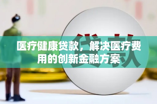 安康医疗健康贷款，解决医疗费用的创新金融方案