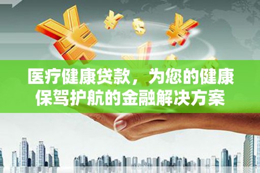 安康医疗健康贷款，为您的健康保驾护航的金融解决方案