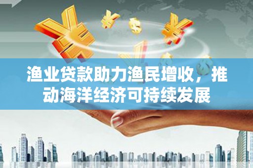 安康渔业贷款助力渔民增收，推动海洋经济可持续发展