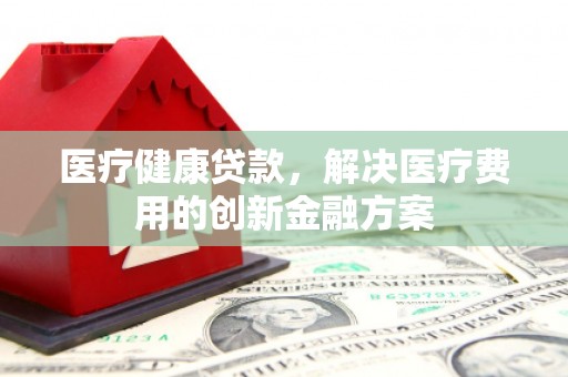 安康医疗健康贷款，解决医疗费用的创新金融方案