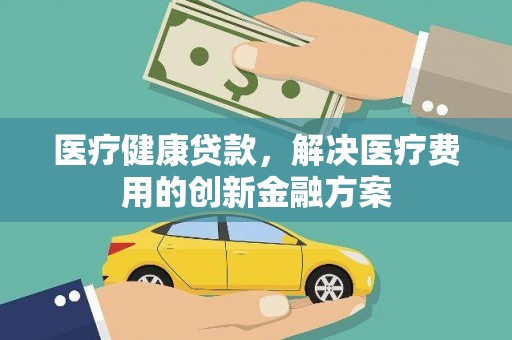 安康医疗健康贷款，解决医疗费用的创新金融方案